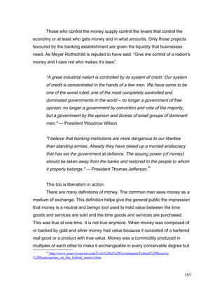 Those who control the money supply control the levers that control the
economy or at least who gets money and in what amounts. Only those projects
favoured by the banking establishment are given the liquidity that businesses
need. As Meyer Rothschild is reputed to have said: “Give me control of a nation’s
money and I care not who makes it’s laws”.
“A great industrial nation is controlled by its system of credit. Our system
of credit is concentrated in the hands of a few men. We have come to be
one of the worst ruled, one of the most completely controlled and
dominated governments in the world – no longer a government of free
opinion, no longer a government by conviction and vote of the majority,
but a government by the opinion and duress of small groups of dominant
men." — President Woodrow Wilson
"I believe that banking institutions are more dangerous to our liberties
than standing armies. Already they have raised up a monied aristocracy
that has set the government at defiance. The issuing power (of money)
should be taken away from the banks and restored to the people to whom
it properly belongs." — President Thomas Jefferson.
32
This too is liberalism in action.
There are many definitions of money. The common man sees money as a
medium of exchange. This definition helps give the general public the impression
that money is a neutral and benign tool used to hold value between the time
goods and services are sold and the time goods and services are purchased.
This was true at one time. It is not true anymore. When money was composed of
or backed by gold and silver money had value because it consisted of a bartered
real good or a product with true value. Money was a commodity produced in
multiples of each other to make it exchangeable in every conceivable degree but
32
http://www.jesus-is-savior.com/Evils%20in%20Government/Federal%20Reserve
%20Scam/quotes_on_the_federal_reserve.htm
185
 