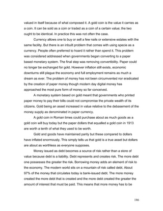 valued in itself because of what composed it. A gold coin is the value it carries as
a coin. It can be sold as a coin or traded as a coin of a certain value; the two
ought to be identical. In practice this was not often the case.
Currency allows one to buy or sell a few nails or extensive estates with the
same facility. But there is an inbuilt problem that comes with using specie as a
currency. People often preferred to hoard it rather than spend it. This problem
was considered addressed when governments began converting to a paper
based monetary system. The final step was removing convertibility. Paper could
no longer be exchanged for gold. However inflation still exists, economic
downturns still plague the economy and full employment remains as much a
dream as ever. The problem of money has not been circumvented nor eradicated
by the creation of paper money though modern day digital money has
approached the most pure form of money so far conceived.
A monetary system based on gold meant that governments who printed
paper money to pay their bills could not compromise the private wealth of its
citizens. Gold being an asset increased in value relative to the debasement of the
money supply as denominated in paper currency.
A gold coin in Roman times could purchase about as much goods as a
gold coin will buy today but the paper dollars that equalled a gold coin in 1913
are worth a tenth of what they used to be worth.
Gold and goods have maintained parity but these compared to dollars
have inflated enormously. This simply tells us that gold is a true asset but dollars
are about as worthless as everyone supposes.
Money issued as debt becomes a source of risk rather than a store of
value because debt is a liability. Debt represents and creates risk. The more debt
one possesses the greater the risk. Borrowing money adds an element of risk to
the economy. The modern world sits on a mountain of risk called debt. About
97% of the money that circulates today is bank-issued debt. The more money
created the more debt that is created and the more debt created the greater the
amount of interest that must be paid. This means that more money has to be
186
 