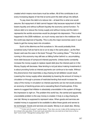 created which means more loans must be written. All of this contributes to an
every increasing degree of risk that at some point the debt will go into default.
To pay down the debt is to reduce risk – at least this is what one would
assume. But repayment of debt cannot happen fully because repayment of debt
lowers liquidity and without sufficient liquidity the economy cannot function. To
reduce debt is to reduce the money supply and without money and the debt it
represents the worlds economies would be plunged into depression. This is what
happened in the 2008 meltdown, so much money was lost in the meltdown that
the world was deprived of liquidity. This is why the major economies were in such
haste to get the money back into circulation.
Such is the dilemma we find ourselves in. We would probably think
ourselves lucky if all we had to do is run to stay in the same place – as the Red
Queen said was the case in the book Through The Looking Glass.
33
The truth is
running in this economy may still see us falling further behind i.e. accumulating
more debt because of compound interest payments. Unless banks constantly
increase the money supply to replace repaid debt plus the interest paid on it the
Money Supply will decrease. New lending is not just about making investments it
is about providing funds so interest payments can continue to be made. Without
this phenomenon that resembles a dog chasing its tail deflation would result.
Lowering the money supply either absolutely by lowering the amount of money in
circulation or through a process of restricted lending that would increase the
value of the money in circulation so interest payments can be met would produce
an economy of declining prices and a cascading flood of bankruptcies. If this
seems to suggest that inflation is absolutely unavoidable in this system of things
the impression is right on. The problem this world has, the central and apparently
unavoidable problem is the way money is created. It truly is a dog chasing its
own tail. Money is supposed to represent value. When goods and services are
created money is supposed to be available to allow these goods and serves to
be exchanged. Goods and services are assets. Money is an asset also. Money
33
"A slow sort of country!" said the Queen. "Now, here, you see, it takes all the running you can
do, to keep in the same place. If you want to get somewhere else, you must run at least twice as fast as
that!" Lewis Caroll “Through the Looking Glass” 1871
187
 