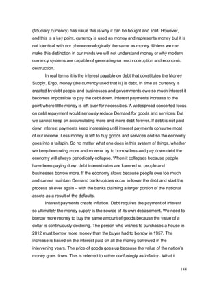 (fiduciary currency) has value this is why it can be bought and sold. However,
and this is a key point, currency is used as money and represents money but it is
not identical with nor phenomenologically the same as money. Unless we can
make this distinction in our minds we will not understand money or why modern
currency systems are capable of generating so much corruption and economic
destruction.
In real terms it is the interest payable on debt that constitutes the Money
Supply. Ergo, money (the currency used that is) is debt. In time as currency is
created by debt people and businesses and governments owe so much interest it
becomes impossible to pay the debt down. Interest payments increase to the
point where little money is left over for necessities. A widespread concerted focus
on debt repayment would seriously reduce Demand for goods and services. But
we cannot keep on accumulating more and more debt forever. If debt is not paid
down interest payments keep increasing until interest payments consume most
of our income. Less money is left to buy goods and services and so the economy
goes into a tailspin. So no matter what one does in this system of things, whether
we keep borrowing more and more or try to borrow less and pay down debt the
economy will always periodically collapse. When it collapses because people
have been paying down debt interest rates are lowered so people and
businesses borrow more. If the economy slows because people owe too much
and cannot maintain Demand bankruptcies occur to lower the debt and start the
process all over again – with the banks claiming a larger portion of the national
assets as a result of the defaults.
Interest payments create inflation. Debt requires the payment of interest
so ultimately the money supply is the source of its own debasement. We need to
borrow more money to buy the same amount of goods because the value of a
dollar is continuously declining. The person who wishes to purchases a house in
2012 must borrow more money than the buyer had to borrow in 1957. The
increase is based on the interest paid on all the money borrowed in the
intervening years. The price of goods goes up because the value of the nation’s
money goes down. This is referred to rather confusingly as inflation. What it
188
 