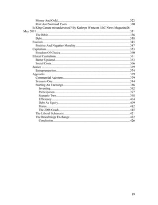 Money And Gold.............................................................................................322
Real And Nominal Costs.................................................................................330
Is King Canute misunderstood? By Kathryn Westcott BBC News Magazine26
May 2011 ........................................................................................................................331
The Bible..........................................................................................................336
Debt..................................................................................................................338
Fascism................................................................................................................345
Positive And Negative Morality......................................................................347
Capitalism............................................................................................................353
Freedom Of Choice..........................................................................................360
Ethical Centralism................................................................................................361
Barter Updated.................................................................................................363
Social Costs......................................................................................................366
Justice ..................................................................................................................369
Entrepreneurism...............................................................................................374
Appendix..............................................................................................................379
Commercial Accounts......................................................................................379
Scenario One....................................................................................................384
Starting An Exchange......................................................................................386
Investing.......................................................................................................392
Participation.................................................................................................397
Scenario Two...............................................................................................398
Efficiency.....................................................................................................404
Debt As Equity.............................................................................................409
Prares............................................................................................................412
The 2008 Crash............................................................................................415
The Liberal Schematic.....................................................................................421
The Bracebridge Exchange..............................................................................422
Conclusion...................................................................................................426
19
 