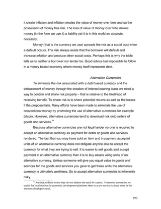 it create inflation and inflation erodes the value of money over time and so the
possession of money has risk. The loss of value of money over time makes
money (in the form we use it) a liability yet it is in this world an absolute
necessity.
Money (that is the currency we use) spreads the risk as a social cost when
a default occurs. The risk always exists that the borrower will default and
increase inflation and produce other social costs. Perhaps this is why the bible
tells us to neither a borrower nor lender be. Good advice but impossible to follow
in a money based economy where money itself represents debt.
Alternative Currencies
To eliminate the risk associated with a debt based currency and the
debasement of money through the creation of interest bearing loans we need a
way to contain and share risk properly – that is relative to the likelihood of
receiving benefit. To share risk is to share potential returns as well as the losses
if the proposal fails. Many efforts have been made to eliminate the use of
conventional money by promoting the use of alternative currencies for example
bitcoin. However, alternative currencies tend to download risk onto sellers of
goods and services.
34
Because alternative currencies are not legal tender no one is required to
accept an alternative currency as payment for debts or goods and services
rendered. The fact that you may have sold an item and in payment accepted
units of an alternative currency does not obligate anyone else to accept the
currency for what they are trying to sell. It is easier to sell goods and accept
payment in an alternative currency than it is to buy assets using units of an
alternative currency. Unless someone will give you equal value in goods and
services for the goods and services you gave to get these units the alternative
currency is ultimately worthless. So to accept alternative currencies is inherently
risky.
34
Another problem is that they do not address the need for capital. Alternative currencies are
useful for local use but for economic development platforms there is as yet no way to issue them in the
amounts developers need.
190
 