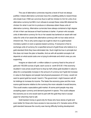 The use of alternative currencies requires a level of trust not always
justified. Indeed alternative currencies have the unsettling ability to reward those
who break trust. If Bill can convince Sue to sell her chicken to him for units of an
alternative currency but Bill in turn refuses to accept these notes Bill obtained the
chicken for what it cost him to produce or otherwise obtain these units of
alternative currency. Alternative currencies have always contained a high degree
of risk in their use because at heart business is barter. A person who accepts
units of alternative currency for his or her assets has bartered an asset with real
value for units of an asset (the alternative currency) with no true value and an
inherent risk. This is why some argue we ought to return to a gold backed
monetary system or even a species based currency. If everyone is free to
exchange units of currency for a specified amount of gold those who believe in a
gold standard think they have eliminated risk. Such might be true in principle but
this does not mean the plan is feasible. And as with all socialist concepts it all
depends on what social costs one is trying to eliminate and which ones you are
supporting.
Imagine an island with a million dollars in currency fixed to the price of
gold and 100,000 ounces of gold, each ounce is worth $10.00 if the economy
doubled in size prices would have to drop by half unless gold doubled in value to
allow for a comparable increase in the amount of currency but if gold did increase
in value to that degree and people had physical possession of it many would not
want to spend gold but would hoard it. The government might however sell off
its holdings to increase its income. The faster the economy grew and the more
scarce gold became relative to the currency the more valuable it would become.
This could create a speculative gold market. At some point people may stop
accepting paper currency and demand payment in specie. This could collapse
the economy as no one would want to part with the gold they had or accept
paper for what they had to sell.
Gold backed money is good only for those who have stores of gold and
even better for those who have access to new sources of it. Canada came off the
gold standard because the country was having difficulty funding development
191
 