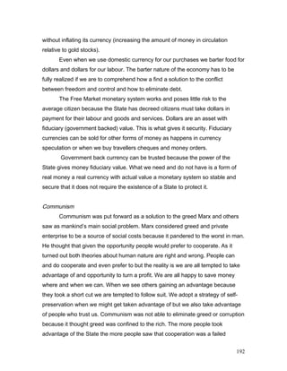 without inflating its currency (increasing the amount of money in circulation
relative to gold stocks).
Even when we use domestic currency for our purchases we barter food for
dollars and dollars for our labour. The barter nature of the economy has to be
fully realized if we are to comprehend how a find a solution to the conflict
between freedom and control and how to eliminate debt.
The Free Market monetary system works and poses little risk to the
average citizen because the State has decreed citizens must take dollars in
payment for their labour and goods and services. Dollars are an asset with
fiduciary (government backed) value. This is what gives it security. Fiduciary
currencies can be sold for other forms of money as happens in currency
speculation or when we buy travellers cheques and money orders.
Government back currency can be trusted because the power of the
State gives money fiduciary value. What we need and do not have is a form of
real money a real currency with actual value a monetary system so stable and
secure that it does not require the existence of a State to protect it.
Communism
Communism was put forward as a solution to the greed Marx and others
saw as mankind’s main social problem. Marx considered greed and private
enterprise to be a source of social costs because it pandered to the worst in man.
He thought that given the opportunity people would prefer to cooperate. As it
turned out both theories about human nature are right and wrong. People can
and do cooperate and even prefer to but the reality is we are all tempted to take
advantage of and opportunity to turn a profit. We are all happy to save money
where and when we can. When we see others gaining an advantage because
they took a short cut we are tempted to follow suit. We adopt a strategy of self-
preservation when we might get taken advantage of but we also take advantage
of people who trust us. Communism was not able to eliminate greed or corruption
because it thought greed was confined to the rich. The more people took
advantage of the State the more people saw that cooperation was a failed
192
 