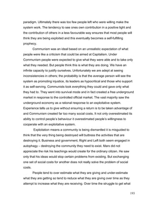 paradigm. Ultimately there was too few people left who were willing make the
system work. The tendency to see ones own contribution in a positive light and
the contribution of others in a less favourable way ensures that most people will
think they are being exploited and this eventually becomes a self-fulfilling
prophecy.
Communism was an ideal based on an unrealistic expectation of what
people were like a criticism that could be aimed at Capitalism. Under
Communism people were expected to give what they were able and to take only
what they needed. But people think this is what they are doing. We have an
infinite capacity to justify ourselves. Unfortunately we are adept at seeing
inconsistencies in others; the probability is that the average person will see the
system as promoting injustice, its leaders as hypocritical and those who support
it as self-serving. Communists took everything they could and gave only what
they had to. They went into survival mode and in fact created a free underground
market in response to the controlled official market. The vast majority saw the
underground economy as a rational response to an exploitative system.
Experience tells us to give without ensuring a return is to be taken advantage of
and Communism created far too many social costs. It not only overestimated its
ability to control people’s behaviour it overestimated people’s willingness to
cooperate with an exploitative system.
Exploitation means a community is being dismantled it is misguided to
think that the very thing being destroyed will buttress the activities that are
destroying it. Business and government, Right and Left both seem engaged in
autophagy – destroying the community they need to exist. Marx did not
appreciate the risk his teachings would create for the ordinary citizen. He saw
only that his ideas would stop certain problems from existing. But exchanging
one set of social costs for another does not really solve the problem of social
costs.
People tend to over estimate what they are giving and under-estimate
what they are getting so tend to reduce what they are giving over time as they
attempt to increase what they are receiving. Over time the struggle to get what
193
 