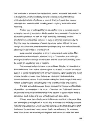 one thinks one is entitled to will create stress, conflict and social dissolution. This
is the dynamic, which periodically disrupts societies and over time brings
civilization to the brink of collapse or beyond. It is the dynamic that causes
marriages and friendships fail. We exaggerate our giving and minimize our
receiving.
Another way of looking at Marx is as a Leftist trying to increase order in
society by restricting exploitation. He focused on the possession of capital as the
source of exploitation. He saw the Right as moving relentlessly towards
Libertarianism and eventual collapse. In trying to eliminate exploitation by the
Right he made the possession of assets by private parties difficult. He never
thought about how this power to remove private property from individuals could
at some point be limited or even reversed.
Marx expected a revolution to bring in a new era of social justice. Marx
expected the proletariat would arise and bring in Communism. A surprisingly
small group did force through the revolution and the costs were ultimately borne
by society on a sustained loss of freedom.
Ethics cannot be founded on a system of laws. This fact is integral to the
Ethical Dilemma. The Left has no other option but a resort to law and the law is a
system of control not consistent with a truly free society a prerequisite for a moral
society. Legalism creates costs that are not integrated into the control or
administrative mechanism. That is the law making function is not profitable and is
not self-supporting and so is always to some extent tyrannical and parasitic.
The U.S. works to the degree it does because the three arms of the State
all provide a counter-weight to the impact of the other two. But these three arms
all generate costs and the maintenance of the balance of power means there is
sometimes much friction and heat without much work being done.
Without some form of enforcement of the rules trust is a fool’s game. How
can a small group be organized in such a way that those who enforce justice are
not enforcing justice in an unjust way? Not so long ago the State brought in DNA
testing and demonstrated many men on death row and serving life sentences
were incarcerated because the justice system was convinced these men were
194
 