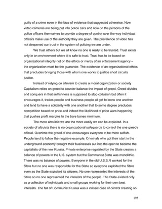 guilty of a crime even in the face of evidence that suggested otherwise. Now
video cameras are being put into police cars and now on the persons of the
police officers themselves to provide a degree of control over the way individual
officers make use of the authority they are given. The prevalence of video has
not deepened our trust in the system of policing we are under.
We trust others but we all know no one is really to be trusted. Trust exists
only in an environment where it is safe to trust. Trust has to be based on
organizational integrity not on the ethics or mercy of an enforcement agency –
the organization must be the guarantor. The existence of an organizational ethics
that precludes bringing those with whom one works to justice short circuits
justice.
Instead of relying on altruism to create a moral organization or society
Capitalism relies on greed to counter-balance the impact of greed. Greed divides
and conquers in that selfishness is supposed to stop collusion but often it
encourages it, trades people and business people all get to know one another
and tend to have a solidarity with one another that to some degree precludes
competition based on price and indeed the likelihood of price wars happening
that pushes profit margins to the bare bones minimum.
The more altruistic we are the more easily we can be exploited. In a
society of altruists there is no organizational safeguards to control the one greedy
official. Overtime the greed of one encourages everyone to be more selfish.
People tend to follow the negative example. Criminals who got their start in the
underground economy brought their businesses out into the open to become the
capitalists of the new Russia. Private enterprise regulated by the State creates a
balance of powers in the U.S. system but the Communist State was monolithic.
There was no balance of powers. Everyone in the old U.S.S.R worked for the
State but no one was responsible for the State so everyone exploited the State
even as the State exploited its citizens. No one represented the interests of the
State so no one represented the interests of the people. The State existed only
as a collection of individuals and small groups working for their own best
interests. The fall of Communist Russia was a classic case of control creating so
195
 