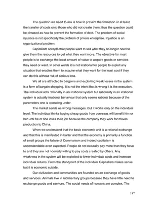 The question we need to ask is how to prevent the formation or at least
the transfer of costs onto those who did not create them, thus the question could
be phrased as how to prevent the formation of debt. The problem of social
injustice is not specifically the problem of private enterprise. Injustice is an
organizational problem.
Capitalism accepts that people want to sell what they no longer need to
give them the resources to get what they want more. The objective for most
people is to exchange the least amount of value to acquire goods or services
they need or want. In other words it is not irrational for people to exploit any
situation that enables them to acquire what they want for the least cost if they
can do this without risk of serious loss.
We all are attracted to bargains and exploiting weaknesses in the system
is a form of bargain shopping. It is not the intent that is wrong it is the execution.
The individual acts rationally in an irrational system but rationality in an irrational
system is actually irrational behaviour that only seems rational because of the
parameters one is operating under.
The market sends us wrong messages. But it works only on the individual
level. The individual thinks buying cheap goods from overseas will benefit him or
her until he or she loses their job because the company they work for moves
production to China.
When we understand that the basic economic unit is a rational exchange
and that this is manifested in barter and that the economy is primarily a function
of small groups the failure of Communism and indeed capitalism is
understandable even expected. People do not naturally pay more than they have
to and they are not normally willing to pay costs created by others. Any
weakness in the system will be exploited to lower individual costs and increase
individual returns. From the standpoint of the individual Capitalism makes sense
but it is economic suicide.
Our civilization and communities are founded on an exchange of goods
and services. Animals live in rudimentary groups because they have little need to
exchange goods and services. The social needs of humans are complex. The
197
 