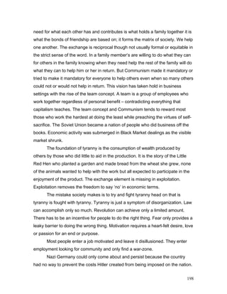 need for what each other has and contributes is what holds a family together it is
what the bonds of friendship are based on; it forms the matrix of society. We help
one another. The exchange is reciprocal though not usually formal or equitable in
the strict sense of the word. In a family member’s are willing to do what they can
for others in the family knowing when they need help the rest of the family will do
what they can to help him or her in return. But Communism made it mandatory or
tried to make it mandatory for everyone to help others even when so many others
could not or would not help in return. This vision has taken hold in business
settings with the rise of the team concept. A team is a group of employees who
work together regardless of personal benefit – contradicting everything that
capitalism teaches. The team concept and Communism tends to reward most
those who work the hardest at doing the least while preaching the virtues of self-
sacrifice. The Soviet Union became a nation of people who did business off the
books. Economic activity was submerged in Black Market dealings as the visible
market shrunk.
The foundation of tyranny is the consumption of wealth produced by
others by those who did little to aid in the production. It is the story of the Little
Red Hen who planted a garden and made bread from the wheat she grew, none
of the animals wanted to help with the work but all expected to participate in the
enjoyment of the product. The exchange element is missing in exploitation.
Exploitation removes the freedom to say ‘no’ in economic terms.
The mistake society makes is to try and fight tyranny head on that is
tyranny is fought with tyranny. Tyranny is just a symptom of disorganization. Law
can accomplish only so much. Revolution can achieve only a limited amount.
There has to be an incentive for people to do the right thing. Fear only provides a
leaky barrier to doing the wrong thing. Motivation requires a heart-felt desire, love
or passion for an end or purpose.
Most people enter a job motivated and leave it disillusioned. They enter
employment looking for community and only find a war-zone.
Nazi Germany could only come about and persist because the country
had no way to prevent the costs Hitler created from being imposed on the nation.
198
 