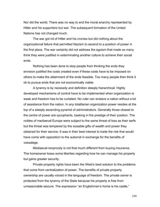 Nor did the world. There was no way to end the moral anarchy represented by
Hitler and his supporters but war. The subsequent formation of the United
Nations has not changed much.
The war got rid of Hitler and his cronies but did nothing about the
organizational failure that permitted Nazism to ascend to a position of power in
the first place. The war certainly did not address the egoism that made so many
think they were justified in exterminating another culture to achieve their social
ends.
Nothing has been done to stop people from thinking the ends they
envision justified the costs created even if these costs have to be imposed on
others to make the attainment of the ends feasible. Too many people then think it
ok to pursue ends that are not economically viable.
A tyranny is by necessity and definition steeply hierarchical. Highly
developed mechanisms of control have to be implemented when organization is
weak and freedom has to be curtailed. No ruler can enslave a nation without a lot
of assistance from the nation. In any totalitarian organization power resides at the
top of a steeply ascending pyramid of administrators. Generally those closest to
the centre of power are sycophants, basking in the prestige of their position. The
nobles of mediaeval Europe were subject to the same threat of loss as their serfs
but the threat was tempered by the sizeable gifts of wealth and power they
obtained for their service. It was in their best interest to trade the risk that would
have come with opposition to the autocrat in exchange for the benefits of
vassalage.
Mediaeval reciprocity is not that much different from buying insurance.
The homeowner loses some liberties regarding how he can manage his property
but gains greater security.
Private property rights have been the West’s best solution to the problems
that come from centralization of power. The benefits of private property
ownership are usually voiced in the language of freedom. The private owner is
protected from the tyranny of the State because his property is free from
unreasonable seizure. The expression “an Englishman’s home is his castle,”
199
 