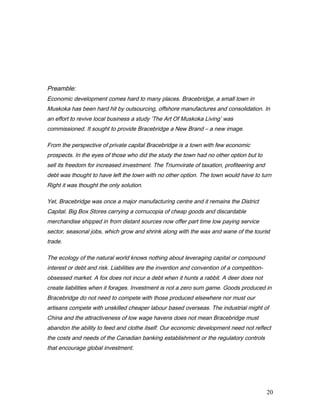 Preamble:
Economic development comes hard to many places. Bracebridge, a small town in
Muskoka has been hard hit by outsourcing, offshore manufactures and consolidation. In
an effort to revive local business a study ‘The Art Of Muskoka Living’ was
commissioned. It sought to provide Bracebridge a New Brand – a new image.
From the perspective of private capital Bracebridge is a town with few economic
prospects. In the eyes of those who did the study the town had no other option but to
sell its freedom for increased investment. The Triumvirate of taxation, profiteering and
debt was thought to have left the town with no other option. The town would have to turn
Right it was thought the only solution.
Yet, Bracebridge was once a major manufacturing centre and it remains the District
Capital. Big Box Stores carrying a cornucopia of cheap goods and discardable
merchandise shipped in from distant sources now offer part time low paying service
sector, seasonal jobs, which grow and shrink along with the wax and wane of the tourist
trade.
The ecology of the natural world knows nothing about leveraging capital or compound
interest or debt and risk. Liabilities are the invention and convention of a competition-
obsessed market. A fox does not incur a debt when it hunts a rabbit. A deer does not
create liabilities when it forages. Investment is not a zero sum game. Goods produced in
Bracebridge do not need to compete with those produced elsewhere nor must our
artisans compete with unskilled cheaper labour based overseas. The industrial might of
China and the attractiveness of low wage havens does not mean Bracebridge must
abandon the ability to feed and clothe itself. Our economic development need not reflect
the costs and needs of the Canadian banking establishment or the regulatory controls
that encourage global investment.
20
 