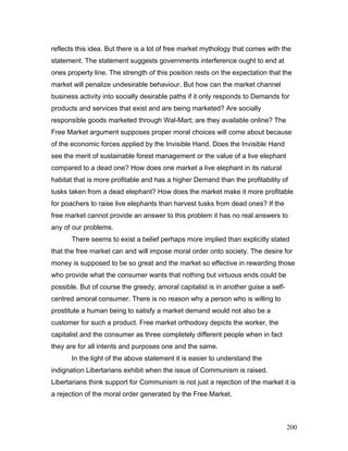 reflects this idea. But there is a lot of free market mythology that comes with the
statement. The statement suggests governments interference ought to end at
ones property line. The strength of this position rests on the expectation that the
market will penalize undesirable behaviour. But how can the market channel
business activity into socially desirable paths if it only responds to Demands for
products and services that exist and are being marketed? Are socially
responsible goods marketed through Wal-Mart; are they available online? The
Free Market argument supposes proper moral choices will come about because
of the economic forces applied by the Invisible Hand. Does the Invisible Hand
see the merit of sustainable forest management or the value of a live elephant
compared to a dead one? How does one market a live elephant in its natural
habitat that is more profitable and has a higher Demand than the profitability of
tusks taken from a dead elephant? How does the market make it more profitable
for poachers to raise live elephants than harvest tusks from dead ones? If the
free market cannot provide an answer to this problem it has no real answers to
any of our problems.
There seems to exist a belief perhaps more implied than explicitly stated
that the free market can and will impose moral order onto society. The desire for
money is supposed to be so great and the market so effective in rewarding those
who provide what the consumer wants that nothing but virtuous ends could be
possible. But of course the greedy, amoral capitalist is in another guise a self-
centred amoral consumer. There is no reason why a person who is willing to
prostitute a human being to satisfy a market demand would not also be a
customer for such a product. Free market orthodoxy depicts the worker, the
capitalist and the consumer as three completely different people when in fact
they are for all intents and purposes one and the same.
In the light of the above statement it is easier to understand the
indignation Libertarians exhibit when the issue of Communism is raised.
Libertarians think support for Communism is not just a rejection of the market it is
a rejection of the moral order generated by the Free Market.
200
 