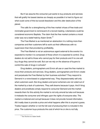 But if we assume the consumer just wants to buy products and services
that will gratify his basest desires as cheaply as possible it is hard to figure out
what could come of this but social dissolution and the utter destruction of the
planet.
The calls for a strengthening of the free market virtues of free trade and
minimalist government is reminiscent of a revival meeting. Libertarians could be
considered economic Baptists. The claim that the free market contains a moral
order was not a belief held by Adam Smith.
35
The Free Market is as mentioned an abstraction it is nothing more than
companies and their customers left to work out their differences with no
supervision than that provided by profitability.
The Free Market is not an autonomous agent external to the events it is
expected to monitor it is composed of those whom it is expected to control. Drug
dealers do not sell to those who cannot pay for their products and if no one will
buy drugs they cannot be sold. But can we rely on the absence of buyers to
control the sale of drugs in schools?
Drug dealers, pornographers and Enron all use or used the free market to
move their products and services. Drug dealers, pornographers and Enron create
and perpetuate the Free Market by their business activities? They respond to
Demand in a none-biased or judgemental way. They dispassionately sell only
what customers want. But drug dealers and ponzi schemers are not voted out of
the market by a lack of customers. They sell dreams because it pays. And if drug
dealers and prostitutes simply respond to consumer Demand and the market
rewards them for this activity the market is not only amoral but also evil because
it misleads the consumer and infringes upon the rights of everyone else. The
market is irrational and corrupt because it does not provide honest information.
All it really does is provide a price and what happens after this is anyone’s guess.
Trades happen whether or not the full cost of producing them is included in the
price. The customer buys products the cost of which he or she is not fully
35
See Section on Adam Smith
201
 