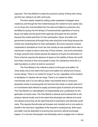 cognizant. The Free Market is simply the economic activity of those with money
and this has nothing to do with community.
The toxic assets created by selling under-capitalized mortgages were
created by and through the free market because the market for toxic assets was
run by those who most benefited from the sale and fuelled by customers who
benefited by buying into the fantasy of homeownership regardless of income.
Buyer and seller and the government agencies all bought into the scheme
because the market paid them for their participation. Buyer and seller and
government bureaucrats all thought they were doing the smart thing because the
market was rewarding them for their participation. But since everyone involved
cooperated to download as much risk onto society as was possible there was no
mechanism in place to stop to what was a Ponzi scheme. Just as the elimination
of drugs using the free market requires the absence of buyers the elimination of
Ponzi schemes requires the absence of dupes or the inability of those who profit
from these ventures to find more people to dupe. Do Libertarians think this is a
solid foundation on which to build an economy?
The Free Market is the collective actions of all buyers and sellers. Its
virtue exists only to the extent that buyers and sellers are rational and virtuous
human beings. There is no market for drugs if no one, regardless of the situation
or temptation or impulse will use drugs. There is no market for stolen
merchandise only if no one will buy stolen merchandise that is if everyone
absolutely insists on buying goods and services that create no social costs but it
is in businesses best interest to supply just these types of products and services.
The Free Market is a rationalization of irresponsibility and a justification for the
generation of social costs. The Free Market is rational and functional that is will
produce rational results only to the extent that all people are rational and moral
and always ensure they do the right thing that is build teams and eliminate social
costs. This requires that all costs are foreseen and included and no one wants to
benefit in the short term regardless of the long-term consequences. Both buyer
and seller must be dedicated to ensuring only economic rational exchanges
happen. It is not even that people must absolutely want to engage only in rational
202
 