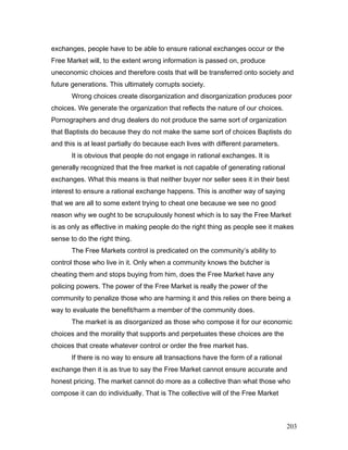 exchanges, people have to be able to ensure rational exchanges occur or the
Free Market will, to the extent wrong information is passed on, produce
uneconomic choices and therefore costs that will be transferred onto society and
future generations. This ultimately corrupts society.
Wrong choices create disorganization and disorganization produces poor
choices. We generate the organization that reflects the nature of our choices.
Pornographers and drug dealers do not produce the same sort of organization
that Baptists do because they do not make the same sort of choices Baptists do
and this is at least partially do because each lives with different parameters.
It is obvious that people do not engage in rational exchanges. It is
generally recognized that the free market is not capable of generating rational
exchanges. What this means is that neither buyer nor seller sees it in their best
interest to ensure a rational exchange happens. This is another way of saying
that we are all to some extent trying to cheat one because we see no good
reason why we ought to be scrupulously honest which is to say the Free Market
is as only as effective in making people do the right thing as people see it makes
sense to do the right thing.
The Free Markets control is predicated on the community’s ability to
control those who live in it. Only when a community knows the butcher is
cheating them and stops buying from him, does the Free Market have any
policing powers. The power of the Free Market is really the power of the
community to penalize those who are harming it and this relies on there being a
way to evaluate the benefit/harm a member of the community does.
The market is as disorganized as those who compose it for our economic
choices and the morality that supports and perpetuates these choices are the
choices that create whatever control or order the free market has.
If there is no way to ensure all transactions have the form of a rational
exchange then it is as true to say the Free Market cannot ensure accurate and
honest pricing. The market cannot do more as a collective than what those who
compose it can do individually. That is The collective will of the Free Market
203
 