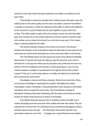 cannot do more than what individual customers and sellers are willing to do for
each other.
Theoretically it cannot be doubted that a rational buyer will seek to pay the
lowest price for the same quality but this does not create a rational Free Market,
it creates a conspiracy in which the objective of the seller to sell and the objective
of the consumer to pay the least amount work together to pass costs onto
society. The seller seeks to pass costs onto society to lower the price the seller
pays and increase his or her profits whilst the consumer wants to transfer costs
onto society so as to lower the amount he or she has to pay even if this means
higher unearned profits for the seller.
The tension between freedom and control is mirrored in the tension
between the freedom of the individual to make the best deal and the need for the
community to control what individuals do so the community itself is not harmed.
The Free Market does not only require the buyer have perfect knowledge
about prices it requires the buyer be willing to pay this full price and in fact to
Demand he or she pay the entire cost of production plus profit and not have any
portion of this be transferred onto society or future generations. How can the
market possess a morality not possessed by the agents who by their actions
create it? How can a community enforce a morality not held by the individuals
who compose the community?
Knowledge is viscous and flows unevenly. Some know more than others
and use this knowledge to manipulate the market. Ultimately this market
manipulation means individuals in favoured positions have access to information
that allows them to exploit the community. The Free Market is simply an
abstraction meaning individuals interacting with the wider community as private
owners of capital using money as a means of exchange.
Free Market theorists assume that in conditions where the seller has a
market advantage over the consumer other sellers will enter the market. We can
interpret this to mean that if an individual knows something advantageous others
will learn about it soon enough … the information will spread. But this is an
assumption based on a lot of ifs … if widgets are in great Demand more sellers
204
 