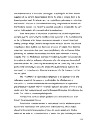 will enter the market to make and sell widgets. At some point the most efficient
supplier will out perform its competitors driving the price of widgets down to its
lowest possible level. But who knows how profitable widget making is better than
the inventor? Windows is profitable but how many companies have entered into
the Windows market – it is not only a patented product it is protected by the very
market that interlocks Windows with all other applications.
Even if the spread of information drives down the price of widgets is this
going to give the community the most beneficial outcome? Is the market sending
us the right signals when it says more resources ought to be put into widget
making, perhaps widget Demand has spiked and will soon decline. The price of
widgets goes down but this puts downward pressure on wages. Price declines
may mean bankruptcies that could mean people losing jobs and homes. Other
paths may not be taken because resources have been committed to making
widgets. The Free Market is an exercise in freedom pursued by individuals with
incomplete knowledge and personal agendas who ultimately pass the costs of
their choices onto the community because they are the community. The butcher
pushed into bankruptcy because he cheated his customers is a business the
community no longer has and this means whatever jobs the business provided
are also gone.
The Free Market is organized and organizes to the degree buyers and
sellers are organized. Its success is predicated on the effectiveness of
competition to produce the best results meaning self-interest is supposed to
prevent collusion but self-interest can create collusion as well as prevent it. Drug
dealers and their customers work together to prevent the police from stopping the
trade. This collusion increases policing costs.
Homeowners purchase stolen goods because they are cheaper even
though this encourages thieves.
Privatization however remains in most people’s minds a bulwark against
tyranny and incompatible with communism and dictatorship. This is not an
altogether incorrect characterization choices do require assets and it is the
decisions we make about the disposition of assets that give rise to organization
205
 