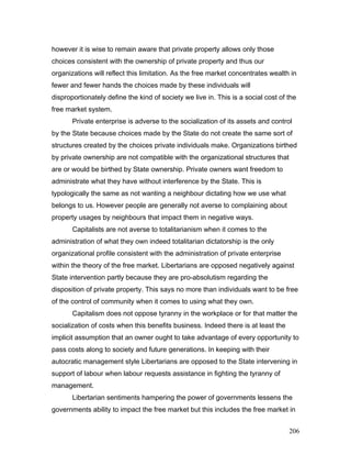 however it is wise to remain aware that private property allows only those
choices consistent with the ownership of private property and thus our
organizations will reflect this limitation. As the free market concentrates wealth in
fewer and fewer hands the choices made by these individuals will
disproportionately define the kind of society we live in. This is a social cost of the
free market system.
Private enterprise is adverse to the socialization of its assets and control
by the State because choices made by the State do not create the same sort of
structures created by the choices private individuals make. Organizations birthed
by private ownership are not compatible with the organizational structures that
are or would be birthed by State ownership. Private owners want freedom to
administrate what they have without interference by the State. This is
typologically the same as not wanting a neighbour dictating how we use what
belongs to us. However people are generally not averse to complaining about
property usages by neighbours that impact them in negative ways.
Capitalists are not averse to totalitarianism when it comes to the
administration of what they own indeed totalitarian dictatorship is the only
organizational profile consistent with the administration of private enterprise
within the theory of the free market. Libertarians are opposed negatively against
State intervention partly because they are pro-absolutism regarding the
disposition of private property. This says no more than individuals want to be free
of the control of community when it comes to using what they own.
Capitalism does not oppose tyranny in the workplace or for that matter the
socialization of costs when this benefits business. Indeed there is at least the
implicit assumption that an owner ought to take advantage of every opportunity to
pass costs along to society and future generations. In keeping with their
autocratic management style Libertarians are opposed to the State intervening in
support of labour when labour requests assistance in fighting the tyranny of
management.
Libertarian sentiments hampering the power of governments lessens the
governments ability to impact the free market but this includes the free market in
206
 