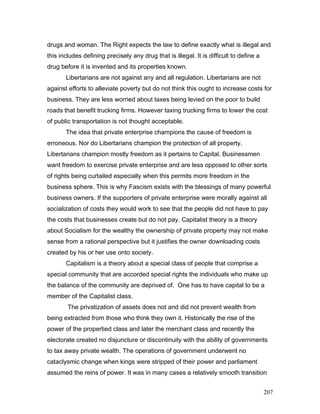 drugs and woman. The Right expects the law to define exactly what is illegal and
this includes defining precisely any drug that is illegal. It is difficult to define a
drug before it is invented and its properties known.
Libertarians are not against any and all regulation. Libertarians are not
against efforts to alleviate poverty but do not think this ought to increase costs for
business. They are less worried about taxes being levied on the poor to build
roads that benefit trucking firms. However taxing trucking firms to lower the cost
of public transportation is not thought acceptable.
The idea that private enterprise champions the cause of freedom is
erroneous. Nor do Libertarians champion the protection of all property.
Libertarians champion mostly freedom as it pertains to Capital. Businessmen
want freedom to exercise private enterprise and are less opposed to other sorts
of rights being curtailed especially when this permits more freedom in the
business sphere. This is why Fascism exists with the blessings of many powerful
business owners. If the supporters of private enterprise were morally against all
socialization of costs they would work to see that the people did not have to pay
the costs that businesses create but do not pay. Capitalist theory is a theory
about Socialism for the wealthy the ownership of private property may not make
sense from a rational perspective but it justifies the owner downloading costs
created by his or her use onto society.
Capitalism is a theory about a special class of people that comprise a
special community that are accorded special rights the individuals who make up
the balance of the community are deprived of. One has to have capital to be a
member of the Capitalist class.
The privatization of assets does not and did not prevent wealth from
being extracted from those who think they own it. Historically the rise of the
power of the propertied class and later the merchant class and recently the
electorate created no disjuncture or discontinuity with the ability of governments
to tax away private wealth. The operations of government underwent no
cataclysmic change when kings were stripped of their power and parliament
assumed the reins of power. It was in many cases a relatively smooth transition
207
 