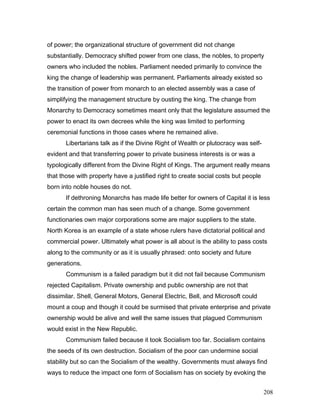 of power; the organizational structure of government did not change
substantially. Democracy shifted power from one class, the nobles, to property
owners who included the nobles. Parliament needed primarily to convince the
king the change of leadership was permanent. Parliaments already existed so
the transition of power from monarch to an elected assembly was a case of
simplifying the management structure by ousting the king. The change from
Monarchy to Democracy sometimes meant only that the legislature assumed the
power to enact its own decrees while the king was limited to performing
ceremonial functions in those cases where he remained alive.
Libertarians talk as if the Divine Right of Wealth or plutocracy was self-
evident and that transferring power to private business interests is or was a
typologically different from the Divine Right of Kings. The argument really means
that those with property have a justified right to create social costs but people
born into noble houses do not.
If dethroning Monarchs has made life better for owners of Capital it is less
certain the common man has seen much of a change. Some government
functionaries own major corporations some are major suppliers to the state.
North Korea is an example of a state whose rulers have dictatorial political and
commercial power. Ultimately what power is all about is the ability to pass costs
along to the community or as it is usually phrased: onto society and future
generations.
Communism is a failed paradigm but it did not fail because Communism
rejected Capitalism. Private ownership and public ownership are not that
dissimilar. Shell, General Motors, General Electric, Bell, and Microsoft could
mount a coup and though it could be surmised that private enterprise and private
ownership would be alive and well the same issues that plagued Communism
would exist in the New Republic.
Communism failed because it took Socialism too far. Socialism contains
the seeds of its own destruction. Socialism of the poor can undermine social
stability but so can the Socialism of the wealthy. Governments must always find
ways to reduce the impact one form of Socialism has on society by evoking the
208
 