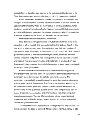 opposite form of Socialism as a counter to the main socialist tendencies of the
State. Communism was so monolithic that it could only pass costs onto itself.
China has evoked a Socialism for the Rich to offset its Socialism for the
Poor just as many capitalist countries have social welfare to counter-balance the
Socialism of the Wealthy that is the main feature in any Capitalist state. What
capitalism proves is that individuals who have no responsibility to the community
are better able to pass costs onto them than a government who of necessity has
to assume responsibility for what costs it creates for the community.
Unavoidable responsibility killed Communism.
Drug dealers and drug companies both, to the best of their ability avoid
competing in a free market. One uses violence the other patents though in this
new world of pharmacology many drug lords do create their own versions of
psychotropic drugs that they try to maintain monopoly control over. Both create a
government of sorts to administrate their organizations, otherwise territories
claimed by dealers and patents filed by drug manufacturers would be open and
unprotected. This is socialism in action and irrationality in practice. Both drug
dealers and drug companies demonstrate how power is about passing costs onto
society and future generations.
Communism in Russia did not allow a free market but many private
enterprises try and eradicate it also. In capitalism we call the lack of competition
a monopoly but in Communism it is called a command economy. The
terminology changes but the conditions are the same, the results are the same,
and the power dynamic is the same. The Communist State had a monopoly on
the production of most goods and services. It alone decided what would be
produced and in what quantities. But this is what some companies do now by
means of patents, monopolization and other methods including buying shelf
space in supermarkets. The real difference is that private enterprise is not
responsible for the ill health, poverty, unemployment and other social costs it
creates and governments are.
The Free Market does not address a shortage of goods and services. The
market works on the basis of Demand. If the people do not have money or jobs
209
 