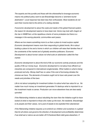 The experts and the pundits and those with the wherewithal to leverage economic
means into political policy want to see Bracebridge become a “premiere tourist
destination”. Local response has been less than enthusiastic. Most residents do not
want their income tied to the whims of a visiting clientele.
If economic development is about the costs and needs of the global financial system,
the reason for development seems to have been lost. Some may look with chagrin at
the rise in NIMBYism; at the repetitious chants of naïve protesters but there is a
message in the waving placards; communities want peace.
Where we live means something more to us than a place to invest surplus capital.
Economic development means more than responding to global trends, life is about
building a place to live and a home in which our children will raise their families free of
the constraints of the market and of globally sensitive politicians. Economic
Development is about human values not what suits an abstraction called the free
market.
Economic development is about the kind of life our economic activity produces and the
quality of life our money buys. Economic development is not about how efficient our
industries are compared to international conglomerates. What matters is what is being
produced and why. Money itself has no value if the cost of borrowing dictates the
choices we have. The demands of investors ought not to have veto power over the
needs and priorities of the town.
Life is not about competing for investment dollars it is about what has value for us. No
matter how much money an investment generates if it destroys what is important to us
the investment made no sense. Production can move elsewhere lives are less easily
uprooted.
If the Rebranding Initiative is about rebuilding the town then the Initiative ought to have
looked at what is important to those who make up the town, the residents. Bracebridge
is its people and their values, not a pool of assets to be exploited then abandoned.
If the Rebranding Initiative requires us to embroil our children and ourselves in a global
free-for-all where cost governs the direction of development and profitability determines
if we shall eat or starve we are better off if Chartered Bank debt goes elsewhere. If
21
 