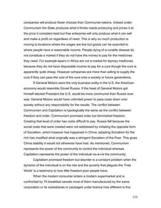 companies will produce fewer choices than Communist nations. Indeed under
Communism the State produces what it thinks needs producing and prices it at
the price it considers best but free enterprise will only produce what it can sell
and make a profit on regardless of need. This is why so much production is
moving to locations where the wages are low but goods can be exported to
where people have a reasonable income. People dying of a curable disease do
not constitute a market if they do not have the money to pay for the medicines
they need. For example lepers in Africa are not a market for leprosy medicines
because they do not have disposable income to pay for a cure though the cure is
apparently quite cheap. However companies are more than willing to supply the
cure if they can pass the cost of the cure onto a society or future generations.
If General Motors were the only business entity in the U.S. the American
economy would resemble Soviet Russia. If the head of General Motors got
himself elected President the U.S. would be more communist than Russia ever
was. General Motors would have unlimited power to pass costs down onto
society without any responsibility for the results. The conflict between
Communism and Capitalism is typologically the same as the conflict between
freedom and order. Communism promised order but diminished freedom.
Creating that level of order has costs difficult to pay. Russia fell because the
social costs that were created were not addressed by initiating the opposite form
of Socialism, which however has happened in China; adopting Socialism for the
rich has modified what originally was a stringent Socialism of the Poor. This gives
China stability it would not otherwise have had. As mentioned, Communism
represents the power of the community to control the individual whereas
Capitalism represents the power of the individual vis-à-vis the community.
Capitalism promised freedom but disorder is a constant problem when the
dynamic of the individual is on the rise and the poverty that plagues the ‘Free
World’ is a testimony to how little freedom poor people have.
When the modern consumer enters a modern supermarket and is
confronted by 75 breakfast cereals most of them manufactured by the same
corporation or its subsidiaries or packaged under licence how different is this
210
 