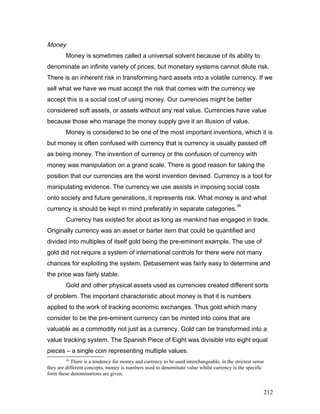 Money
Money is sometimes called a universal solvent because of its ability to
denominate an infinite variety of prices, but monetary systems cannot dilute risk.
There is an inherent risk in transforming hard assets into a volatile currency. If we
sell what we have we must accept the risk that comes with the currency we
accept this is a social cost of using money. Our currencies might be better
considered soft assets, or assets without any real value. Currencies have value
because those who manage the money supply give it an illusion of value.
Money is considered to be one of the most important inventions, which it is
but money is often confused with currency that is currency is usually passed off
as being money. The invention of currency or the confusion of currency with
money was manipulation on a grand scale. There is good reason for taking the
position that our currencies are the worst invention devised. Currency is a tool for
manipulating evidence. The currency we use assists in imposing social costs
onto society and future generations, it represents risk. What money is and what
currency is should be kept in mind preferably in separate categories.
36
Currency has existed for about as long as mankind has engaged in trade.
Originally currency was an asset or barter item that could be quantified and
divided into multiples of itself gold being the pre-eminent example. The use of
gold did not require a system of international controls for there were not many
chances for exploiting the system. Debasement was fairly easy to determine and
the price was fairly stable.
Gold and other physical assets used as currencies created different sorts
of problem. The important characteristic about money is that it is numbers
applied to the work of tracking economic exchanges. Thus gold which many
consider to be the pre-eminent currency can be minted into coins that are
valuable as a commodity not just as a currency. Gold can be transformed into a
value tracking system. The Spanish Piece of Eight was divisible into eight equal
pieces – a single coin representing multiple values.
36
There is a tendency for money and currency to be used interchangeable, in the strictest sense
they are different concepts, money is numbers used to denominate value whilst currency is the specific
form these denominations are given.
212
 