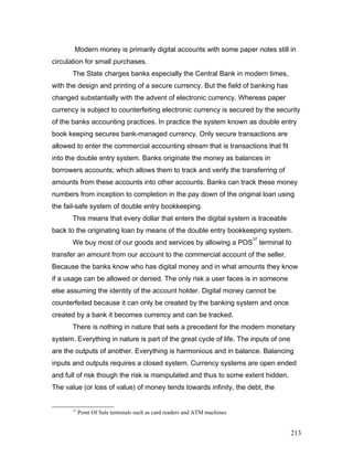 Modern money is primarily digital accounts with some paper notes still in
circulation for small purchases.
The State charges banks especially the Central Bank in modern times,
with the design and printing of a secure currency. But the field of banking has
changed substantially with the advent of electronic currency. Whereas paper
currency is subject to counterfeiting electronic currency is secured by the security
of the banks accounting practices. In practice the system known as double entry
book keeping secures bank-managed currency. Only secure transactions are
allowed to enter the commercial accounting stream that is transactions that fit
into the double entry system. Banks originate the money as balances in
borrowers accounts; which allows them to track and verify the transferring of
amounts from these accounts into other accounts. Banks can track these money
numbers from inception to completion in the pay down of the original loan using
the fail-safe system of double entry bookkeeping.
This means that every dollar that enters the digital system is traceable
back to the originating loan by means of the double entry bookkeeping system.
We buy most of our goods and services by allowing a POS
37
terminal to
transfer an amount from our account to the commercial account of the seller.
Because the banks know who has digital money and in what amounts they know
if a usage can be allowed or denied. The only risk a user faces is in someone
else assuming the identity of the account holder. Digital money cannot be
counterfeited because it can only be created by the banking system and once
created by a bank it becomes currency and can be tracked.
There is nothing in nature that sets a precedent for the modern monetary
system. Everything in nature is part of the great cycle of life. The inputs of one
are the outputs of another. Everything is harmonious and in balance. Balancing
inputs and outputs requires a closed system. Currency systems are open ended
and full of risk though the risk is manipulated and thus to some extent hidden.
The value (or loss of value) of money tends towards infinity, the debt, the
37
Point Of Sale terminals such as card readers and ATM machines
213
 