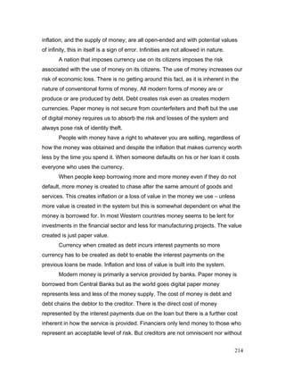 inflation, and the supply of money; are all open-ended and with potential values
of infinity, this in itself is a sign of error. Infinities are not allowed in nature.
A nation that imposes currency use on its citizens imposes the risk
associated with the use of money on its citizens. The use of money increases our
risk of economic loss. There is no getting around this fact, as it is inherent in the
nature of conventional forms of money. All modern forms of money are or
produce or are produced by debt. Debt creates risk even as creates modern
currencies. Paper money is not secure from counterfeiters and theft but the use
of digital money requires us to absorb the risk and losses of the system and
always pose risk of identity theft.
People with money have a right to whatever you are selling, regardless of
how the money was obtained and despite the inflation that makes currency worth
less by the time you spend it. When someone defaults on his or her loan it costs
everyone who uses the currency.
When people keep borrowing more and more money even if they do not
default, more money is created to chase after the same amount of goods and
services. This creates inflation or a loss of value in the money we use – unless
more value is created in the system but this is somewhat dependent on what the
money is borrowed for. In most Western countries money seems to be lent for
investments in the financial sector and less for manufacturing projects. The value
created is just paper value.
Currency when created as debt incurs interest payments so more
currency has to be created as debt to enable the interest payments on the
previous loans be made. Inflation and loss of value is built into the system.
Modern money is primarily a service provided by banks. Paper money is
borrowed from Central Banks but as the world goes digital paper money
represents less and less of the money supply. The cost of money is debt and
debt chains the debtor to the creditor. There is the direct cost of money
represented by the interest payments due on the loan but there is a further cost
inherent in how the service is provided. Financiers only lend money to those who
represent an acceptable level of risk. But creditors are not omniscient nor without
214
 
