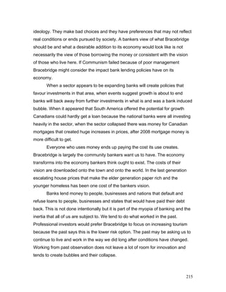 ideology. They make bad choices and they have preferences that may not reflect
real conditions or ends pursued by society. A bankers view of what Bracebridge
should be and what a desirable addition to its economy would look like is not
necessarily the view of those borrowing the money or consistent with the vision
of those who live here. If Communism failed because of poor management
Bracebridge might consider the impact bank lending policies have on its
economy.
When a sector appears to be expanding banks will create policies that
favour investments in that area, when events suggest growth is about to end
banks will back away from further investments in what is and was a bank induced
bubble. When it appeared that South America offered the potential for growth
Canadians could hardly get a loan because the national banks were all investing
heavily in the sector, when the sector collapsed there was money for Canadian
mortgages that created huge increases in prices, after 2008 mortgage money is
more difficult to get.
Everyone who uses money ends up paying the cost its use creates.
Bracebridge is largely the community bankers want us to have. The economy
transforms into the economy bankers think ought to exist. The costs of their
vision are downloaded onto the town and onto the world. In the last generation
escalating house prices that make the elder generation paper rich and the
younger homeless has been one cost of the bankers vision.
Banks lend money to people, businesses and nations that default and
refuse loans to people, businesses and states that would have paid their debt
back. This is not done intentionally but it is part of the myopia of banking and the
inertia that all of us are subject to. We tend to do what worked in the past.
Professional investors would prefer Bracebridge to focus on increasing tourism
because the past says this is the lower risk option. The past may be asking us to
continue to live and work in the way we did long after conditions have changed.
Working from past observation does not leave a lot of room for innovation and
tends to create bubbles and their collapse.
215
 