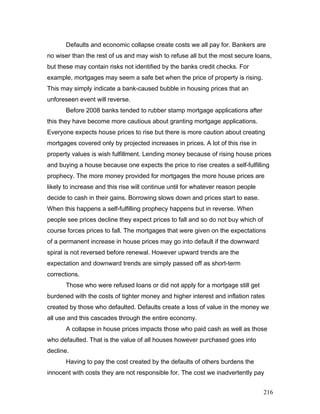 Defaults and economic collapse create costs we all pay for. Bankers are
no wiser than the rest of us and may wish to refuse all but the most secure loans,
but these may contain risks not identified by the banks credit checks. For
example, mortgages may seem a safe bet when the price of property is rising.
This may simply indicate a bank-caused bubble in housing prices that an
unforeseen event will reverse.
Before 2008 banks tended to rubber stamp mortgage applications after
this they have become more cautious about granting mortgage applications.
Everyone expects house prices to rise but there is more caution about creating
mortgages covered only by projected increases in prices. A lot of this rise in
property values is wish fulfillment. Lending money because of rising house prices
and buying a house because one expects the price to rise creates a self-fulfilling
prophecy. The more money provided for mortgages the more house prices are
likely to increase and this rise will continue until for whatever reason people
decide to cash in their gains. Borrowing slows down and prices start to ease.
When this happens a self-fulfilling prophecy happens but in reverse. When
people see prices decline they expect prices to fall and so do not buy which of
course forces prices to fall. The mortgages that were given on the expectations
of a permanent increase in house prices may go into default if the downward
spiral is not reversed before renewal. However upward trends are the
expectation and downward trends are simply passed off as short-term
corrections.
Those who were refused loans or did not apply for a mortgage still get
burdened with the costs of tighter money and higher interest and inflation rates
created by those who defaulted. Defaults create a loss of value in the money we
all use and this cascades through the entire economy.
A collapse in house prices impacts those who paid cash as well as those
who defaulted. That is the value of all houses however purchased goes into
decline.
Having to pay the cost created by the defaults of others burdens the
innocent with costs they are not responsible for. The cost we inadvertently pay
216
 