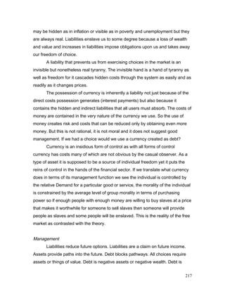 may be hidden as in inflation or visible as in poverty and unemployment but they
are always real. Liabilities enslave us to some degree because a loss of wealth
and value and increases in liabilities impose obligations upon us and takes away
our freedom of choice.
A liability that prevents us from exercising choices in the market is an
invisible but nonetheless real tyranny. The invisible hand is a hand of tyranny as
well as freedom for it cascades hidden costs through the system as easily and as
readily as it changes prices.
The possession of currency is inherently a liability not just because of the
direct costs possession generates (interest payments) but also because it
contains the hidden and indirect liabilities that all users must absorb. The costs of
money are contained in the very nature of the currency we use. So the use of
money creates risk and costs that can be reduced only by obtaining even more
money. But this is not rational, it is not moral and it does not suggest good
management. If we had a choice would we use a currency created as debt?
Currency is an insidious form of control as with all forms of control
currency has costs many of which are not obvious by the casual observer. As a
type of asset it is supposed to be a source of individual freedom yet it puts the
reins of control in the hands of the financial sector. If we translate what currency
does in terms of its management function we see the individual is controlled by
the relative Demand for a particular good or service, the morality of the individual
is constrained by the average level of group morality in terms of purchasing
power so if enough people with enough money are willing to buy slaves at a price
that makes it worthwhile for someone to sell slaves then someone will provide
people as slaves and some people will be enslaved. This is the reality of the free
market as contrasted with the theory.
Management
Liabilities reduce future options. Liabilities are a claim on future income.
Assets provide paths into the future. Debt blocks pathways. All choices require
assets or things of value. Debt is negative assets or negative wealth. Debt is
217
 