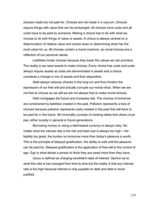 choices made but not paid for. Choices are not made in a vacuum. Choices
require things with value that can be exchanged. All choices have costs and all
costs have to be paid by someone. Making a choice has to do with what we
choose to do with things of value or assets. A choice is always centred on a
determination of relative value and comes down to determining what has the
most value for us. All choices contain a moral overtone, as moral choices are a
reflection of our personal values.
Liabilities hinder choices because they lower the values we can prioritize.
The reality is we need assets to make choices. Every choice has costs and costs
always require assets as costs are denominated in assets and a choice
constitute a change in mix of assets and their disposition.
Debt always reduces choices in the long run and thus hinders the
expression of our free will and actually corrupts our moral virtue. When we are
not free to choose as we will we are not always free to make moral choices.
Debt mortgages the future and increases risk. The choices of tomorrow
are constrained by liabilities created in the past. Pollution represents a loss of
choices because pollution represents costs created in the past that will have to
be paid for in the future. All immorality consists of creating debts that others must
pay, either society in general or future generations.
Borrowing money or using a debt-based currency is always risky. No
matter what the interest rate is the risk and total cost is always too high – the
liability too great, the burden on tomorrow more than today’s pleasure is worth.
This is the principle of delayed gratification, the ability to wait until the pleasure
can be paid for. Delayed gratification is the application of free will to the control of
ego. Ego is what allows a person to think they are owed more than they have.
Usury is defined as charging exorbitant rates of interest. Opinion as to
what this rate is has changed from time to time but the reality is that any interest
rate is too high because interest is only payable on debt and debt is never
justified.
218
 