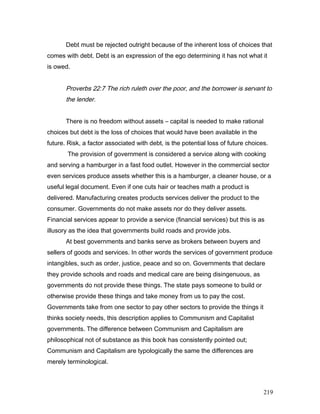 Debt must be rejected outright because of the inherent loss of choices that
comes with debt. Debt is an expression of the ego determining it has not what it
is owed.
Proverbs 22:7 The rich ruleth over the poor, and the borrower is servant to
the lender.
There is no freedom without assets – capital is needed to make rational
choices but debt is the loss of choices that would have been available in the
future. Risk, a factor associated with debt, is the potential loss of future choices.
The provision of government is considered a service along with cooking
and serving a hamburger in a fast food outlet. However in the commercial sector
even services produce assets whether this is a hamburger, a cleaner house, or a
useful legal document. Even if one cuts hair or teaches math a product is
delivered. Manufacturing creates products services deliver the product to the
consumer. Governments do not make assets nor do they deliver assets.
Financial services appear to provide a service (financial services) but this is as
illusory as the idea that governments build roads and provide jobs.
At best governments and banks serve as brokers between buyers and
sellers of goods and services. In other words the services of government produce
intangibles, such as order, justice, peace and so on. Governments that declare
they provide schools and roads and medical care are being disingenuous, as
governments do not provide these things. The state pays someone to build or
otherwise provide these things and take money from us to pay the cost.
Governments take from one sector to pay other sectors to provide the things it
thinks society needs, this description applies to Communism and Capitalist
governments. The difference between Communism and Capitalism are
philosophical not of substance as this book has consistently pointed out;
Communism and Capitalism are typologically the same the differences are
merely terminological.
219
 