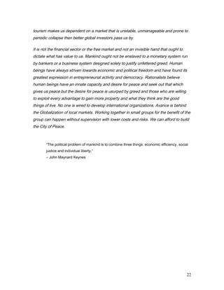 tourism makes us dependent on a market that is unstable, unmanageable and prone to
periodic collapse then better global investors pass us by.
It is not the financial sector or the free market and not an invisible hand that ought to
dictate what has value to us. Mankind ought not be enslaved to a monetary system run
by bankers or a business system designed solely to justify unfettered greed. Human
beings have always striven towards economic and political freedom and have found its
greatest expression in entrepreneurial activity and democracy. Rationalists believe
human beings have an innate capacity and desire for peace and seek out that which
gives us peace but the desire for peace is usurped by greed and those who are willing
to exploit every advantage to gain more property and what they think are the good
things of live. No one is wired to develop international organizations. Avarice is behind
the Globalization of local markets. Working together in small groups for the benefit of the
group can happen without supervision with lower costs and risks. We can afford to build
the City of Peace.
“The political problem of mankind is to combine three things: economic efficiency, social
justice and individual liberty.”
― John Maynard Keynes
22
 