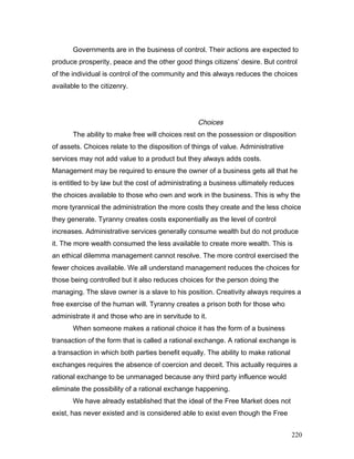 Governments are in the business of control. Their actions are expected to
produce prosperity, peace and the other good things citizens’ desire. But control
of the individual is control of the community and this always reduces the choices
available to the citizenry.
Choices
The ability to make free will choices rest on the possession or disposition
of assets. Choices relate to the disposition of things of value. Administrative
services may not add value to a product but they always adds costs.
Management may be required to ensure the owner of a business gets all that he
is entitled to by law but the cost of administrating a business ultimately reduces
the choices available to those who own and work in the business. This is why the
more tyrannical the administration the more costs they create and the less choice
they generate. Tyranny creates costs exponentially as the level of control
increases. Administrative services generally consume wealth but do not produce
it. The more wealth consumed the less available to create more wealth. This is
an ethical dilemma management cannot resolve. The more control exercised the
fewer choices available. We all understand management reduces the choices for
those being controlled but it also reduces choices for the person doing the
managing. The slave owner is a slave to his position. Creativity always requires a
free exercise of the human will. Tyranny creates a prison both for those who
administrate it and those who are in servitude to it.
When someone makes a rational choice it has the form of a business
transaction of the form that is called a rational exchange. A rational exchange is
a transaction in which both parties benefit equally. The ability to make rational
exchanges requires the absence of coercion and deceit. This actually requires a
rational exchange to be unmanaged because any third party influence would
eliminate the possibility of a rational exchange happening.
We have already established that the ideal of the Free Market does not
exist, has never existed and is considered able to exist even though the Free
220
 