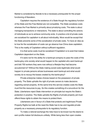 Market is considered by liberals to be a necessary prerequisite for the proper
functioning of liberalism.
Capitalism requires the existence of a State though the regulatory function
of the State and the Free Market are not compatible. The State socializes costs
whereas the Free Market is primarily about privatizing costs. The state is about
managing transactions or interactions. The state is about controlling the actions
of individuals so as to achieve community ends. In practice a lot of private costs
are socialized for capitalism is all about individuality. More would be except that
the State prevents some of this socialization of private costs. To have an idea as
to how far the socialization of costs can go observe how China does capitalism.
This is the reality of Capitalism without sufficient regulation.
It is that some costs must be socialized if Capitalism is to exist that makes
Capitalism dependent on the State.
If it were not for the ability for a bankrupt company to pass the costs of the
bankruptcy onto society what would happen to the capitalist who went bankrupt
and told 700 workers they were now without a lifestyle they had become
accustomed to? Without the State making social costs legitimate what would
happen to private persons whose businesses went bankrupt and what would
society do to recoup the losses created by the bankruptcy?
Private enterprise makes choices based on the possession of private
property. The State upholds the right of private owners to make decisions
regarding owned property. At the same time this service creates costs the State
must find the resources to pay. So this creates something of a conundrum for the
State. Libertarians reject State intervention on principle but require the State’s
protection in practice. The State upholds the Rights of private property yet must
offend these rights to obtain the means to protect them.
Libertarians are in favour of a State that protects and legitimizes Private
Property Rights but balk at the need the State has to tax and regulate private
property as a necessary prerequisite to its regulatory function.
To make a rational exchange the risks have to be known but the desire to
earn profits makes full disclosure unlikely. While being less than open creates
221
 