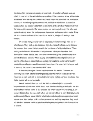 risk being fully transparent creates greater risk – few sellers of used cars are
totally honest about the vehicle they are selling. If the customer knew all the risks
associated with owning the product he or she might not purchase the product or
service, so marketing is partly at least the practice of distraction. Successful
sales pitches put people’s attention on elements of the product that distract from
the less positive aspects. Car salesmen do not pay much time on the after-sale
costs of owning a car, the maintenance, insurance and depreciation costs. They
talk about the non-financial and emotional aspects, the joy of owning a new
vehicle.
Of course many people want to be pressured into buying a new car or
other luxury. They wish to be distracted from the risks of vehicle ownership and
the onerous debt costs that come with the purchase of a big-ticket item. When
buying on instalment it is easier to be pressured into spending more than
anticipated. When people paid cash they tended to buy the lowest quality that
provided needed options. When buying on credit the delayed gratification of
paying off the loan is easier to bear and so more options and a higher quality
product is usually purchased than would have been the case had the buyer had
to save up the funds to buy the item with cash.
Rational exchanges cannot happen where risk exists. To create an
economy based on rational exchanges requires the market be devoid of risk.
However, to wait until risk is eliminated before one makes a choice creates a risk
that a choice will never be made.
We all have choices but until we find ourselves in jail or our credit
suspended we do not think much about how precious having a choice is. We are
aware of how limited some of our choices are when we get our pay cheque, we
know it does not go far especially when we have creditors to pay. Debt payments
and the cost of living leave little for what is termed discretionary spending. Most
people on a tight budget look for cheaper versions and buy only what they must.
But what is “needed’ varies a great deal from person to person and from culture
to culture.
222
 