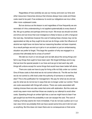 Regardless of how carefully we use our money and even our time and
other resources it becomes obvious that choices always have costs and these
costs need to be paid. If we endeavour to avoid our obligations we incur other,
often more unpleasant costs.
But as obvious as this lesson is and regardless of how frequently we are
reminded of it this understanding is not applied systematically to every facet of
life. We go to parties and perhaps drink too much. We know we should not drink
and drive and we know that over-indulgence is likely to leave us with a hangover
the next day. Sometimes however the cost of making these choices may not be
appreciated as fully as they ought to be and we do things under the influence of
alcohol we might have not done had our reasoning faculties not been impaired.
As a result perhaps we end up in jail or in an accident or just an embarrassing
situation we prefer to forget. This begs the question of why we engaged in a
process that ultimately led to a loss of control?
We talk too much or not enough and we talk about the wrong things and
fail to say things that ought to have been said. We forget birthdays and to say
that we love the special people in our lives and we go to bed each day with
things left undone except for some things that would have been better left alone.
There are costs we have to pay for living a life not fully under our control.
One of those costs is that what we do not control others do. The life we live that
we do not control is a life lived under the authority of someone or something
else? This is the justification for management. We pay for what we do and we
pay for what we do not do but in ways that are no longer under our control. There
are costs associated with things left undone. There are costs associated with
making choices there are also costs that come with abdication. But the costs we
avoid may seem more real than those we create by our attempt to avoid other
costs. Speeding through an amber light has a cost we might have to bear if we
get caught but we think the probability is we can escape the cost. The cost of
making a full stop seems far more immediate. If we do not see a police car in our
rear view mirror we probably think we have saved some time and it did not cost
us anything. But this does not mean there are no consequences or that some
223
 