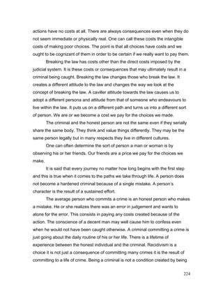 actions have no costs at all. There are always consequences even when they do
not seem immediate or physically real. One can call these costs the intangible
costs of making poor choices. The point is that all choices have costs and we
ought to be cognizant of them in order to be certain if we really want to pay them.
Breaking the law has costs other than the direct costs imposed by the
judicial system. It is these costs or consequences that may ultimately result in a
criminal being caught. Breaking the law changes those who break the law. It
creates a different attitude to the law and changes the way we look at the
concept of breaking the law. A caviller attitude towards the law causes us to
adopt a different persona and attitude from that of someone who endeavours to
live within the law. It puts us on a different path and turns us into a different sort
of person. We are or we become a cost we pay for the choices we made.
The criminal and the honest person are not the same even if they serially
share the same body. They think and value things differently. They may be the
same person legally but in many respects they live in different cultures.
One can often determine the sort of person a man or woman is by
observing his or her friends. Our friends are a price we pay for the choices we
make.
It is said that every journey no matter how long begins with the first step
and this is true when it comes to the paths we take through life. A person does
not become a hardened criminal because of a single mistake. A person’s
character is the result of a sustained effort.
The average person who commits a crime is an honest person who makes
a mistake. He or she realizes there was an error in judgement and wants to
atone for the error. This consists in paying any costs created because of the
action. The conscience of a decent man may well cause him to confess even
when he would not have been caught otherwise. A criminal committing a crime is
just going about the daily routine of his or her life. There is a lifetime of
experience between the honest individual and the criminal. Recidivism is a
choice it is not just a consequence of committing many crimes it is the result of
committing to a life of crime. Being a criminal is not a condition created by being
224
 
