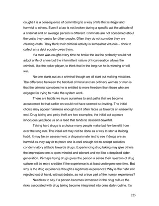 caught it is a consequence of committing to a way of life that is illegal and
harmful to others. Even if a law is not broken during a specific act the attitude of
a criminal and an average person is different. Criminals are not concerned about
the costs they create for other people. Often they do not consider they are
creating costs. They think their criminal activity is somewhat virtuous – done to
collect on a debt society owes them.
If a man was caught every time he broke the law he probably would not
adopt a life of crime but the intermittent nature of incarceration allows the
criminal, like the poker player, to think that in the long run he is winning or will
win.
No one starts out as a criminal though we all start out making mistakes.
The difference between the habitual criminal and an ordinary woman or man is
that the criminal considers he is entitled to more freedom than those who are
engaged in trying to make the system work.
There are habits we inure ourselves to and paths that we become
accustomed to that earlier on would not have seemed so inviting. The initial
choice may appear harmless enough but it often faces us towards an unseemly
end. Drug taking and petty theft are two examples; the initial act appears
innocuous yet place us on a road that tends to descend downhill.
Taking hard drugs is a choice many people make but few benefit from
over the long run. The initial act may not be done as a way to start a lifelong
habit. It may be an assessment; a dispassionate test to see if drugs are as
harmful as they say or to prove one is cool enough not to accept societies
condemnatory attitude towards drugs. Experiencing drug taking may give others
the impression one is open-minded and tolerant and not like a despised older
generation. Perhaps trying drugs gives the person a sense their rejection of drug
culture will be more credible if the experience is at least undergone one time. But
why is the drug experience thought a legitimate experience? Why is the habit not
rejected out of hand, without debate, as not a true part of the human experience?
Needless to say if a person becomes immersed in the drug culture the
risks associated with drug taking become integrated into ones daily routine. It’s
225
 