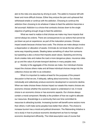 akin to the risks one assumes by driving to work. The addict is however left with
fewer and more difficult choices. Either they endure the pain and upheaval that
withdrawal entails or continue with the addiction. Choosing to continue the
addiction then choosing to do whatever it takes to feed the addiction becomes a
fait accompli. Addiction is a choice that contracts choices down to the single
objective of getting enough drugs to feed the addiction.
What we need to realize is that choices we make may have impacts that
cannot always be undone. There are consequences to our actions that cannot be
put down as just an experience; as part of the maturation process. Choices
impact assets because choices have costs. The choices we make always involve
a dispensation or allocation of assets. Criminals do not break the law without in
some way impacting assets. Stealing takes something of value from someone
but speeding is also a choice that impacts asset values. Speeding and driving
drunk creates risks and makes the road a more dangerous place, insurance rates
go up and the value of private transport declines in many peoples view.
Society is the aggregate of the choices we make. Our individual choices
impact the choices others make and all these individual choices merge into the
collective choice we refer to as civilization.
What it is important to realize at least for the purposes of the present
discussion is that we are, if obliquely, talking about economics. Our choices
individually and collectively produce economic development or economic decline.
When we make choices these choices impact our assets this means choices are
economic choices whether the economic aspect is understood or not. A moral
choice is an economic choice or has economic aspects. Our choices always
contain a moral component. Morality is the problem of how we ought to allocate
our resources. Bracebridge is a community that over time committed its
resources to attracting tourists. Increasing tourism will benefit some sectors more
than others; it will make some peoples lives better than others. The choice to
increase tourism has a moral and political dimension. The Rebranding Initiative is
not a study in how to produce economic development as how to manage
economic development efficiently. The initial assumption was of course that
226
 