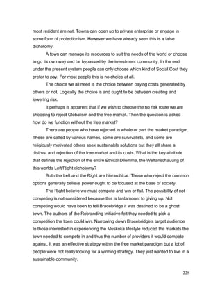 most resident are not. Towns can open up to private enterprise or engage in
some form of protectionism. However we have already seen this is a false
dichotomy.
A town can manage its resources to suit the needs of the world or choose
to go its own way and be bypassed by the investment community. In the end
under the present system people can only choose which kind of Social Cost they
prefer to pay. For most people this is no choice at all.
The choice we all need is the choice between paying costs generated by
others or not. Logically the choice is and ought to be between creating and
lowering risk.
It perhaps is apparent that if we wish to choose the no risk route we are
choosing to reject Globalism and the free market. Then the question is asked
how do we function without the free market?
There are people who have rejected in whole or part the market paradigm.
These are called by various names, some are survivalists, and some are
religiously motivated others seek sustainable solutions but they all share a
distrust and rejection of the free market and its costs. What is the key attribute
that defines the rejection of the entire Ethical Dilemma, the Weltanschauung of
this worlds Left/Right dichotomy?
Both the Left and the Right are hierarchical. Those who reject the common
options generally believe power ought to be focused at the base of society.
The Right believe we must compete and win or fail. The possibility of not
competing is not considered because this is tantamount to giving up. Not
competing would have been to tell Bracebridge it was destined to be a ghost
town. The authors of the Rebranding Initiative felt they needed to pick a
competition the town could win. Narrowing down Bracebridge’s target audience
to those interested in experiencing the Muskoka lifestyle reduced the markets the
town needed to compete in and thus the number of providers it would compete
against. It was an effective strategy within the free market paradigm but a lot of
people were not really looking for a winning strategy. They just wanted to live in a
sustainable community.
228
 