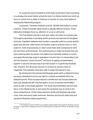 To accept the recommendations of the study would have meant submitting
to a strategy that would further embed the town in a Global market over which we
have no control and no ability to influence no wonder so many have balked at
adopting the Rebranding program.
Locavorism, Transition Initiatives and the 100 Mile Diet builds on a local
economy. These and similar ideas exhibit a radically different thinking. These
alternative strategies focus our attention on us as a community.
The Free Market premise is that each nation and place is a special case
that ought to specialize in providing certain products and services for the global
economy. Capitalism believes each location is specially suited to provide specific
goods and services. Each sector and location ought to produce what it is most
suited for. Each local economy or nation would trade what it produces for what
the rest of the world produces. The world economy is made up of parts that only
have meaning within the whole. If we believe the Libertarian position is correct
and agree Bracebridge ought to specialize in tourism then it is reasonable to join
with the Muskoka Tourism Summit
38
and focus on getting all stakeholders
together to discover the best way to provide tourism in a specifically Muskoka
way. However, this obviously reduces our choices by several orders of
magnitude. Few residents have been able to resign themselves to this.
By starting from the premise that Muskoka exists within a Global Economy
the study concluded to survive we need to compete successfully within the
Global Economy. Since success requires a limited and very focused attack the
town was actually left with very few options so it is no wonder that the BBLT
came up with a very target approach. The study recommendation was the town
focus on the Global tourist. In one sense the conclusion was an insult to the
towns entrepreneurs. China makes electronic goods and Muskoka has pretty
rocks, trees and scenic water resources. Germany and the US make tools and
equipment Muskoka makes experiences.
38
The Muskoka Tourism Summit a get-together of like-minded souls hosted by Muskoka Tourism
to discuss a study done by StrategyCorp and its recommendations. Reported in Whats Up Muskoka January
28, 2015
229
 