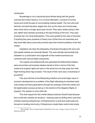 Introduction:
Bracebridge is not a natural structure birthed along with the granite
outcrops that made it famous. It is a human fabrication, a product of human
hands and minds focused on accumulating material wealth. The men who built
factories and paid starvation wages then shut up the doors and moved away
when times were no longer good were not evil. They were merely acting in their
own selfish best interests according to the best thinking of the time. They were
practical men not moral philosophers. They were guided by the rules of business.
If anything they were accidents of history men of their time not visionaries and
they knew little about community and less about the inherent problems of the free
market.
Capitalism has been the philosophy of business throughout the eons and
that capital markets are inherently flawed. This work will also demonstrate that
Globalism is a continuation and outgrowth of free market economics but
combines both Left and Right components.
The experts and professionals who generated the Rebranding Initiative
were economists and business leaders trained to think in terms of the free
market and property rights and were in this sense but one step away from their
Right thinking Stone Age ancestor. The result of their work was a monstrosity of
groupthink.
1
This work will look at the Rebranding Initiative and at the larger issue of
economic development as a problem of the Right attempting to download costs
onto society and future generations through the workings of the free market and
the legitimization process as tied up in the doctrine of the Negative Rights of
property. The solution is not to shift Left.
This work argues the free market always produces Social Costs because
this is what free markets are all about – lowering costs by shifting them onto local
markets meaning entrepreneurs. Entrepreneurism is local and small scale and
focused on building community. Entrepreneurs create fewer social costs simply
1
“Bracebridge: The Learning Capital of Muskoka for the Arts, Cottage Country Cuisine and
Muskoka Lifestyle”
23
 