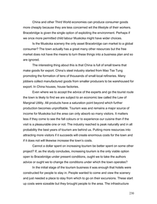 China and other Third World economies can produce consumer goods
more cheaply because they are less concerned wit the lifestyle of their workers.
Bracebridge is given the single option of exploiting the environment. Perhaps if
we once more permitted child labour Muskoka might have wider choices.
Is the Muskoka scenery the only asset Bracebridge can market to a global
consumer? The town actually has a great many other resources but the free
market does not have the means to turn these things into a business plan and so
are ignored.
The interesting thing about this is that China is full of small towns that
make goods for export. China’s steel industry started from Mao Tse Tung
promoting the formation of tens of thousands of small local refineries. Many
jobbers collect manufactured goods from smaller producers to be warehoused for
export. In China houses, house factories.
Even where we to accept the advice of the experts and go the tourist route
the town is likely to find we are subject to an economic law called the Law of
Marginal Utility. All products have a saturation point beyond which further
production becomes unprofitable. Tourism was and remains a major source of
income for Muskoka but the area can only absorb so many visitors. It matters
less if they come to see the fall colours or to experience our cuisine than if the
visit is a pleasurable one or not. The industry reached is peak naturally and in all
probability the best years of tourism are behind us. Putting more resources into
attracting more visitors if it succeeds will create enormous costs for the town and
if it does not will likewise increase the town’s costs.
Cannot a dollar spent on increasing tourism be better spent on some other
project? If, as the study concludes, increasing tourism is the only viable option
open to Bracebridge under present conditions, ought we to take the authors
advice or ought we to change the conditions under which the town operates?
In the initial stage of the tourism business it was enough that hotels were
constructed for people to stay in. People wanted to come and view the scenery
and just needed a place to stay from which to go on their excursions. These start
up costs were sizeable but they brought people to the area. The infrastructure
230
 