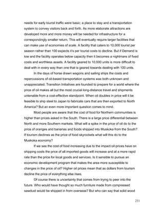 needs for early tourist traffic were basic; a place to stay and a transportation
system to convey visitors back and forth. As more elaborate attractions are
developed more and more money will be needed for infrastructure for a
correspondingly smaller return. This will eventually require larger facilities that
can make use of economies of scale. A facility that caters to 10,000 tourist per
season rather than 100 expects it’s per tourist costs to decline. But if Demand is
low and the facility operates below capacity then it becomes a nightmare of fixed
costs and worthless assets. A facility geared to 10,000 units is more difficult to
deal with in every way than one that is geared towards dealing with 100 units.
In the days of horse drawn wagons and sailing ships the costs and
repercussions of oil-based transportation systems was both unknown and
unappreciated. Transition Initiatives are founded to prepare for a world where the
price of oil makes all but the most crucial long-distance travel and shipments
untenable from a cost-effective standpoint. When oil doubles in price will it be
feasible to ship steel to Japan to fabricate cars that are then exported to North
America? But an even more important question comes to mind.
Most people are aware that the cost of food for Northern communities is
higher than prices asked in the South. There is a large price differential between
North and more Southern markets. What will a spike in the price of oil do to the
price of oranges and bananas and foods shipped into Muskoka from the South?
If tourism declines as the price of food skyrockets what will this do to the
Muskoka economy?
If we see the cost of food increasing due to the impact oil prices have on
shipping costs the price of all imported goods will increase and at a more rapid
rate than the price for local goods and services. Is it sensible to pursue an
economic development program that makes the area more susceptible to
changes in the price of oil? Higher oil prices mean that as dollars from tourism
decline the price of everything else rises.
Of course there is uncertainty that comes from trying to peer into the
future. Who would have thought so much furniture made from compressed
sawdust would be shipped in from overseas? But who can say that solid wood
231
 