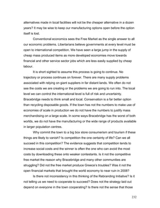alternatives made in local facilities will not be the cheaper alternative in a dozen
years? It may be wise to keep our manufacturing options open before the option
itself is lost.
Conventional economics sees the Free Market as the single answer to all
our economic problems. Libertarians believe governments at every level must be
open to international competition. We have seen a large jump in the supply of
cheap mass produced items as more developed economies move towards
financial and other service sector jobs which are less easily supplied by cheap
labour.
It is short sighted to assume this process is going to continue. No
trajectory or process continues on forever. There are many supply problems
associated with relying on giant suppliers in far distant lands. We often do not
see the costs we are creating or the problems we are going to run into. The local
level we can control the international level is full of risk and uncertainty.
Bracebridge needs to think small and local. Conservation is a far better option
than recycling disposable goods. If the town has not the numbers to make use of
economies of scale in production we do not have the numbers to justify mass
merchandising on a large scale. In some ways Bracebridge has the worst of both
worlds, we do not have the manufacturing or the wide range of products available
in larger population centres.
Why commit the town to a big box store consumerism and tourism if these
things are likely to vanish? Is competition the one certainty of life? Can we all
succeed in this competition? The evidence suggests that competition tends to
increase social costs and the winner is often the one who can avoid the most
costs by downloading these onto weaker contestants. Is it not the competitive
free market the reason why Bracebridge and many other communities are
struggling? Did not the free market produce Greece’s troubles? Was it not the
open financial markets that brought the world economy to near ruin in 2008?
Is there not inconsistency in this thinking of the Rebranding Initiative? Is it
not telling us we need to cooperate to succeed? Does not the strategy laid out
depend on everyone in the town cooperating? Is there not the sense that those
232
 