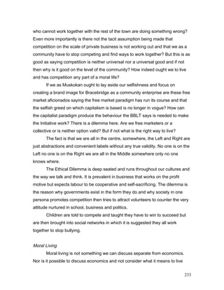 who cannot work together with the rest of the town are doing something wrong?
Even more importantly is there not the tacit assumption being made that
competition on the scale of private business is not working out and that we as a
community have to stop competing and find ways to work together? But this is as
good as saying competition is neither universal nor a universal good and if not
then why is it good on the level of the community? How indeed ought we to live
and has competition any part of a moral life?
If we as Muskokan ought to lay aside our selfishness and focus on
creating a brand image for Bracebridge as a community enterprise are these free
market aficionados saying the free market paradigm has run its course and that
the selfish greed on which capitalism is based is no longer in vogue? How can
the capitalist paradigm produce the behaviour the BBLT says is needed to make
the Initiative work? There is a dilemma here. Are we free marketers or a
collective or is neither option valid? But if not what is the right way to live?
The fact is that we are all in the centre, somewhere, the Left and Right are
just abstractions and convenient labels without any true validity. No one is on the
Left no one is on the Right we are all in the Middle somewhere only no one
knows where.
The Ethical Dilemma is deep seated and runs throughout our cultures and
the way we talk and think. It is prevalent in business that works on the profit
motive but expects labour to be cooperative and self-sacrificing. The dilemma is
the reason why governments exist in the form they do and why society in one
persona promotes competition then tries to attract volunteers to counter the very
attitude nurtured in school, business and politics.
Children are told to compete and taught they have to win to succeed but
are then brought into social networks in which it is suggested they all work
together to stop bullying.
Moral Living
Moral living is not something we can discuss separate from economics.
Nor is it possible to discuss economics and not consider what it means to live
233
 